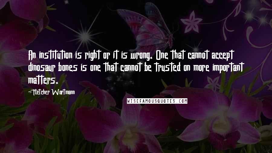 Fletcher Wortmann Quotes: An institution is right or it is wrong. One that cannot accept dinosaur bones is one that cannot be trusted on more important matters.