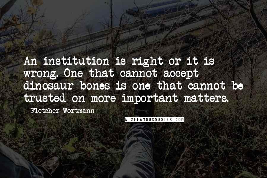 Fletcher Wortmann Quotes: An institution is right or it is wrong. One that cannot accept dinosaur bones is one that cannot be trusted on more important matters.