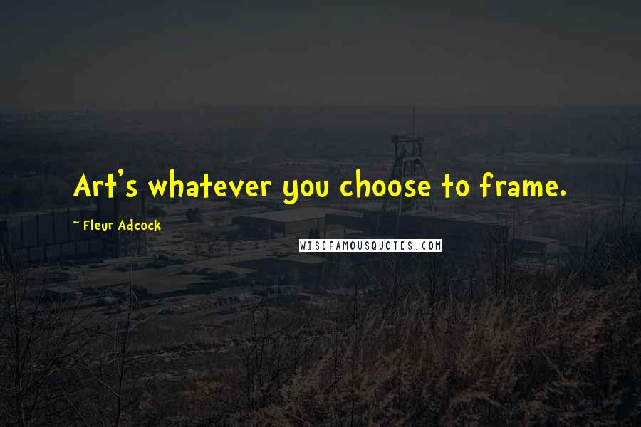 Fleur Adcock Quotes: Art's whatever you choose to frame.