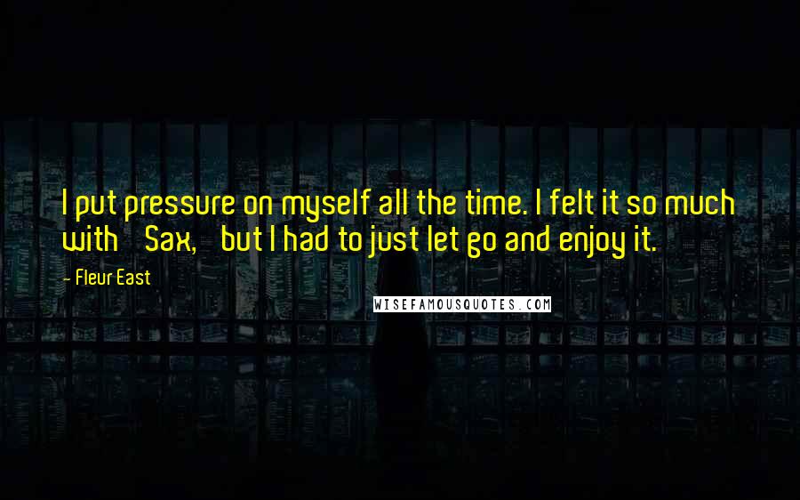 Fleur East Quotes: I put pressure on myself all the time. I felt it so much with 'Sax,' but I had to just let go and enjoy it.