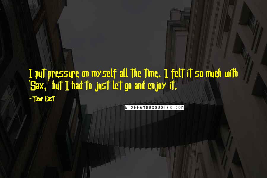 Fleur East Quotes: I put pressure on myself all the time. I felt it so much with 'Sax,' but I had to just let go and enjoy it.