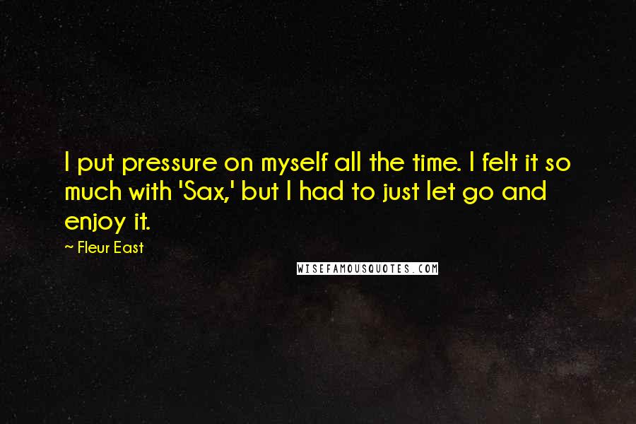 Fleur East Quotes: I put pressure on myself all the time. I felt it so much with 'Sax,' but I had to just let go and enjoy it.