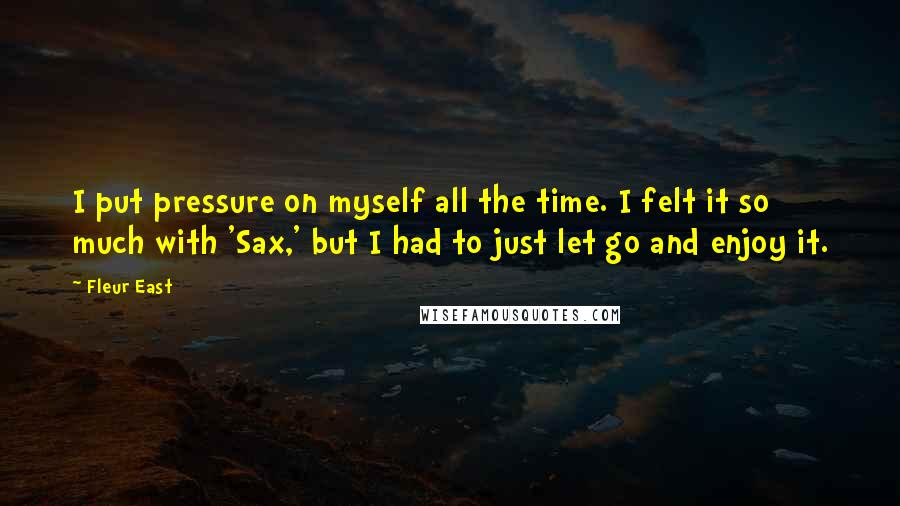 Fleur East Quotes: I put pressure on myself all the time. I felt it so much with 'Sax,' but I had to just let go and enjoy it.