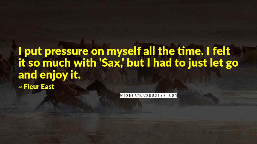 Fleur East Quotes: I put pressure on myself all the time. I felt it so much with 'Sax,' but I had to just let go and enjoy it.