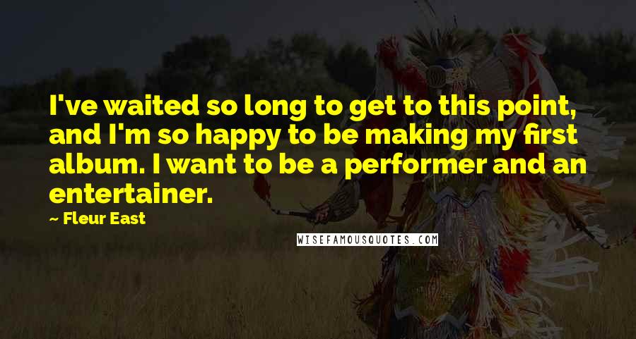 Fleur East Quotes: I've waited so long to get to this point, and I'm so happy to be making my first album. I want to be a performer and an entertainer.