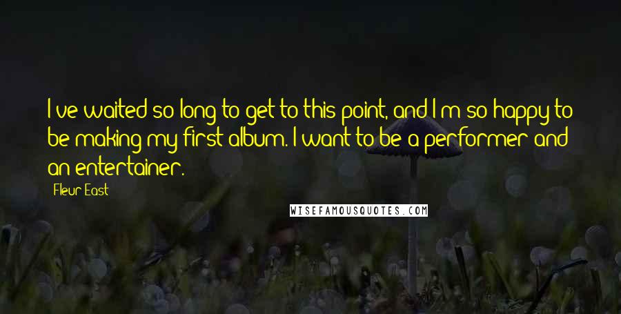 Fleur East Quotes: I've waited so long to get to this point, and I'm so happy to be making my first album. I want to be a performer and an entertainer.