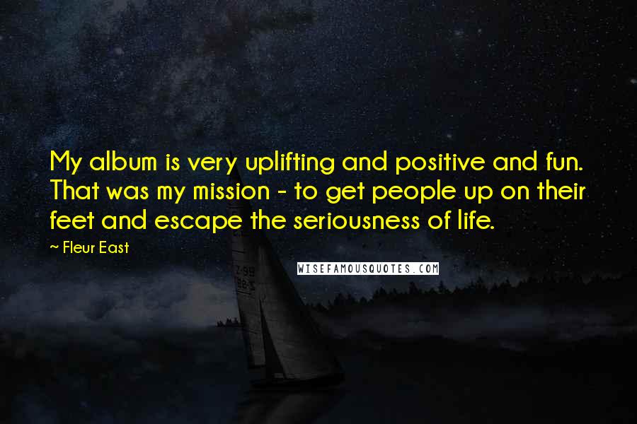 Fleur East Quotes: My album is very uplifting and positive and fun. That was my mission - to get people up on their feet and escape the seriousness of life.