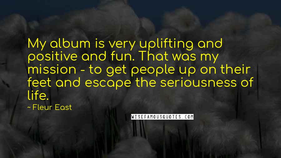 Fleur East Quotes: My album is very uplifting and positive and fun. That was my mission - to get people up on their feet and escape the seriousness of life.