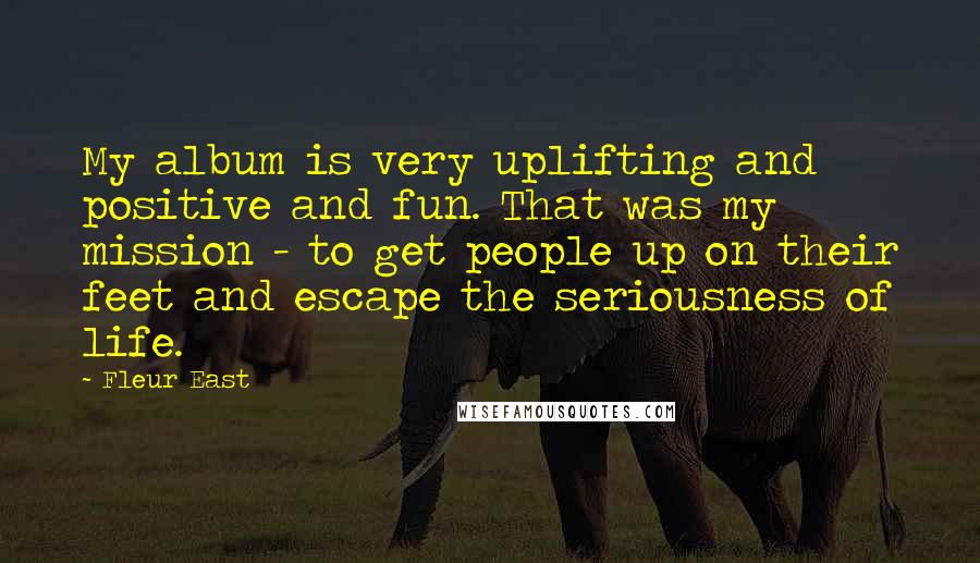 Fleur East Quotes: My album is very uplifting and positive and fun. That was my mission - to get people up on their feet and escape the seriousness of life.