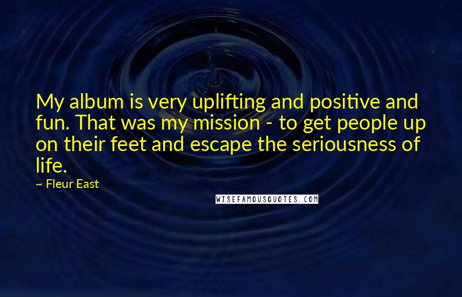 Fleur East Quotes: My album is very uplifting and positive and fun. That was my mission - to get people up on their feet and escape the seriousness of life.