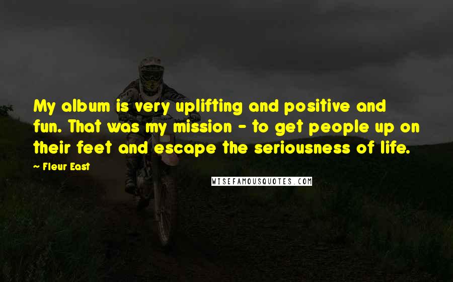 Fleur East Quotes: My album is very uplifting and positive and fun. That was my mission - to get people up on their feet and escape the seriousness of life.