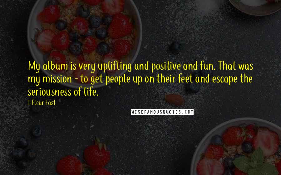 Fleur East Quotes: My album is very uplifting and positive and fun. That was my mission - to get people up on their feet and escape the seriousness of life.