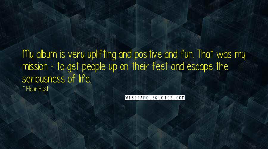 Fleur East Quotes: My album is very uplifting and positive and fun. That was my mission - to get people up on their feet and escape the seriousness of life.