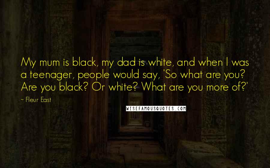 Fleur East Quotes: My mum is black, my dad is white, and when I was a teenager, people would say, 'So what are you? Are you black? Or white? What are you more of?'