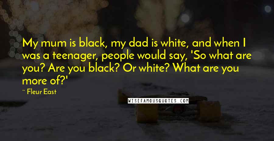 Fleur East Quotes: My mum is black, my dad is white, and when I was a teenager, people would say, 'So what are you? Are you black? Or white? What are you more of?'