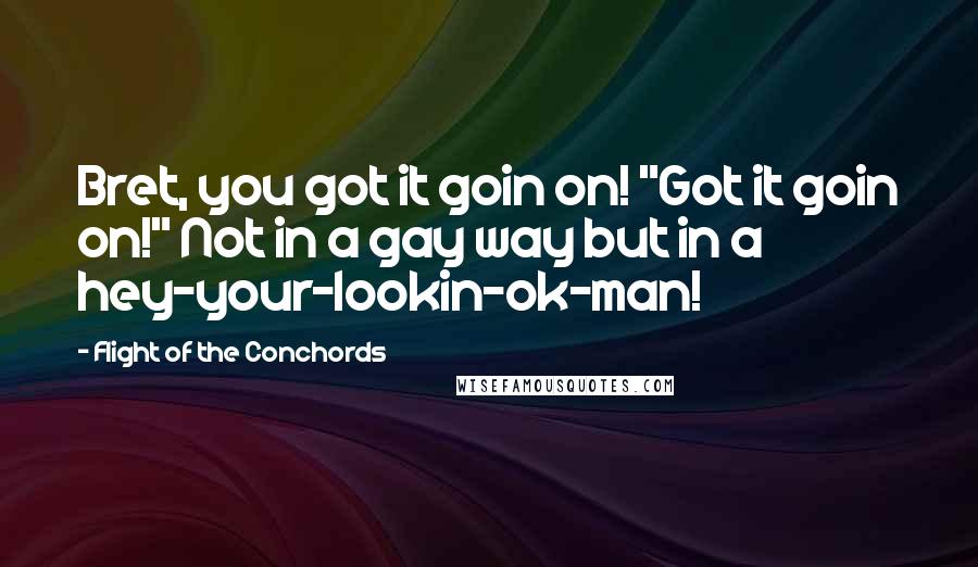 Flight Of The Conchords Quotes: Bret, you got it goin on! "Got it goin on!" Not in a gay way but in a hey-your-lookin-ok-man!