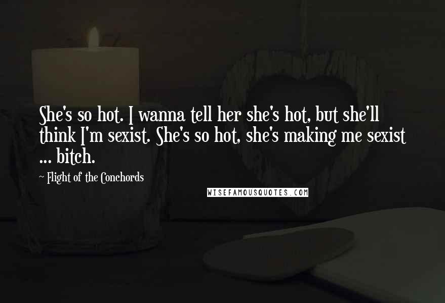 Flight Of The Conchords Quotes: She's so hot. I wanna tell her she's hot, but she'll think I'm sexist. She's so hot, she's making me sexist ... bitch.