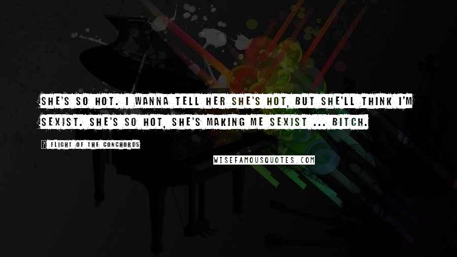 Flight Of The Conchords Quotes: She's so hot. I wanna tell her she's hot, but she'll think I'm sexist. She's so hot, she's making me sexist ... bitch.