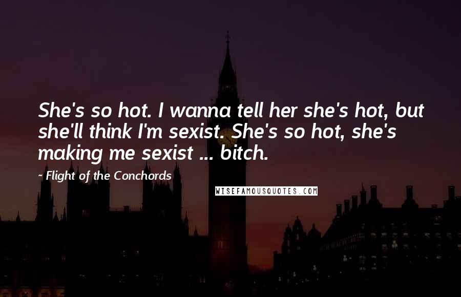 Flight Of The Conchords Quotes: She's so hot. I wanna tell her she's hot, but she'll think I'm sexist. She's so hot, she's making me sexist ... bitch.