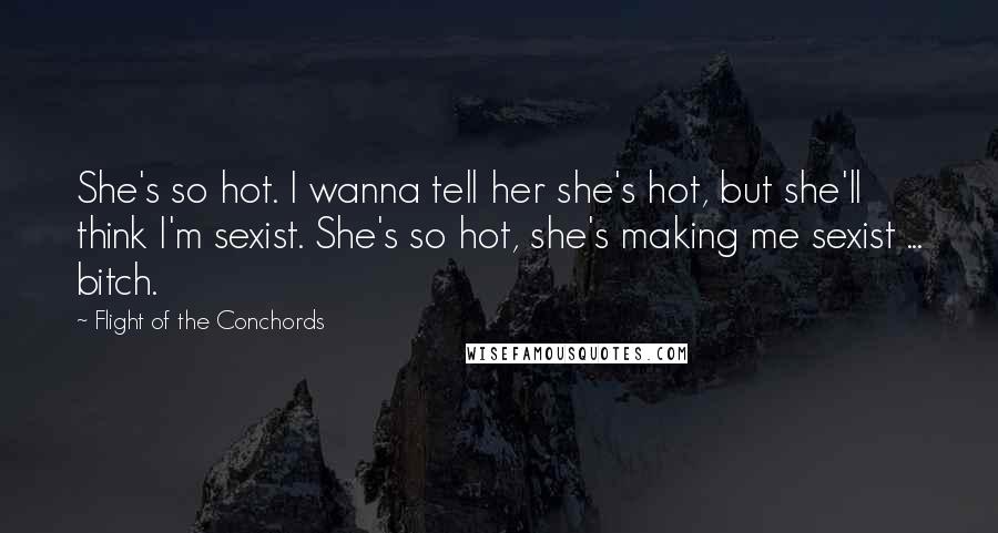 Flight Of The Conchords Quotes: She's so hot. I wanna tell her she's hot, but she'll think I'm sexist. She's so hot, she's making me sexist ... bitch. 