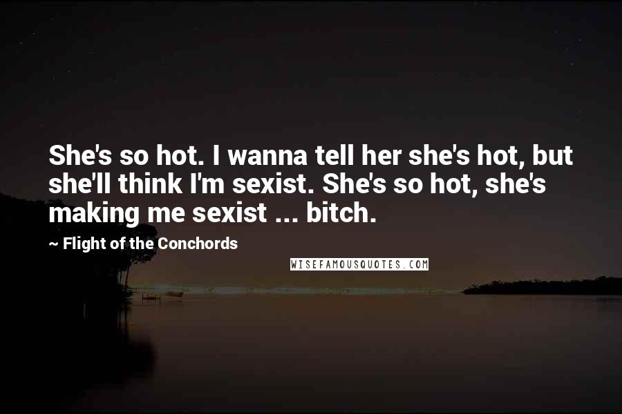 Flight Of The Conchords Quotes: She's so hot. I wanna tell her she's hot, but she'll think I'm sexist. She's so hot, she's making me sexist ... bitch.