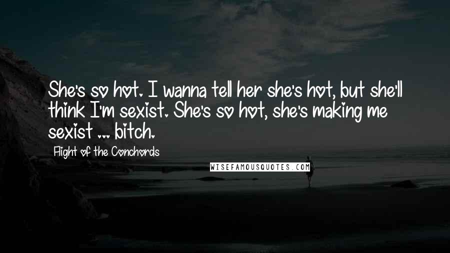 Flight Of The Conchords Quotes: She's so hot. I wanna tell her she's hot, but she'll think I'm sexist. She's so hot, she's making me sexist ... bitch.