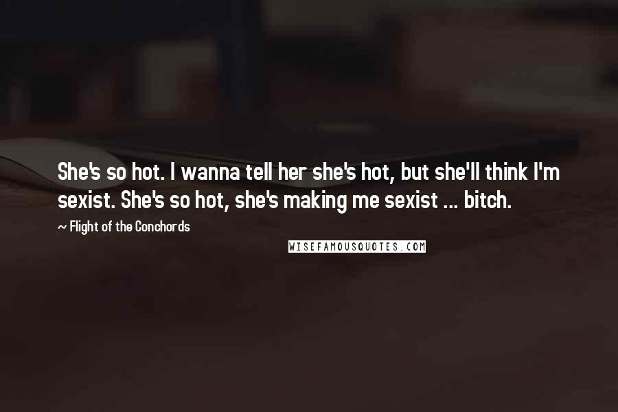 Flight Of The Conchords Quotes: She's so hot. I wanna tell her she's hot, but she'll think I'm sexist. She's so hot, she's making me sexist ... bitch.