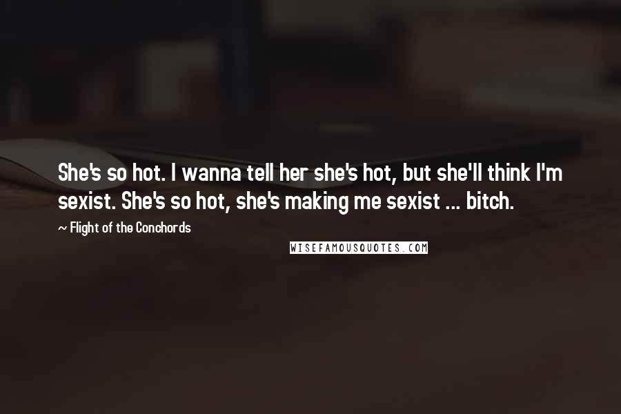 Flight Of The Conchords Quotes: She's so hot. I wanna tell her she's hot, but she'll think I'm sexist. She's so hot, she's making me sexist ... bitch. 