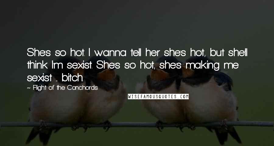 Flight Of The Conchords Quotes: She's so hot. I wanna tell her she's hot, but she'll think I'm sexist. She's so hot, she's making me sexist ... bitch.