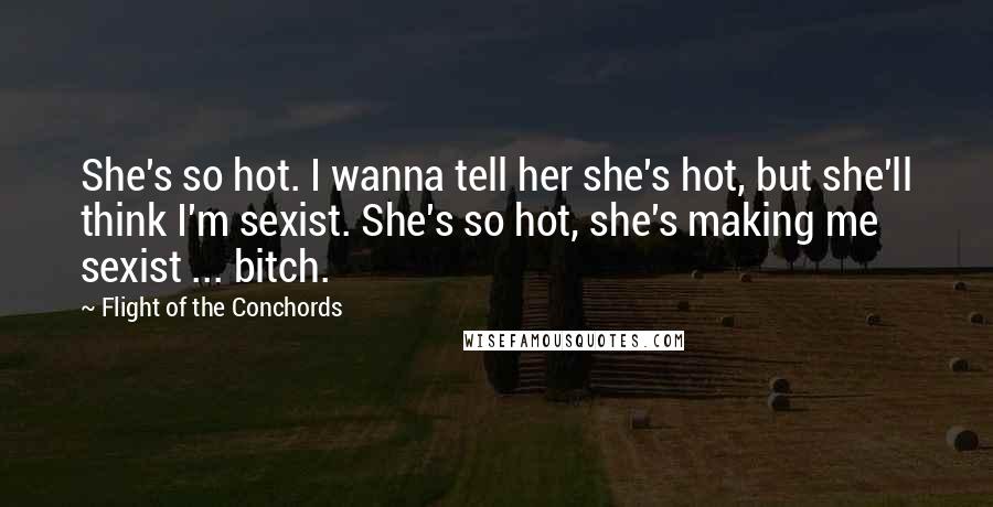 Flight Of The Conchords Quotes: She's so hot. I wanna tell her she's hot, but she'll think I'm sexist. She's so hot, she's making me sexist ... bitch.