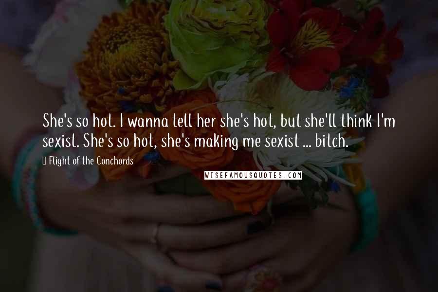 Flight Of The Conchords Quotes: She's so hot. I wanna tell her she's hot, but she'll think I'm sexist. She's so hot, she's making me sexist ... bitch. 