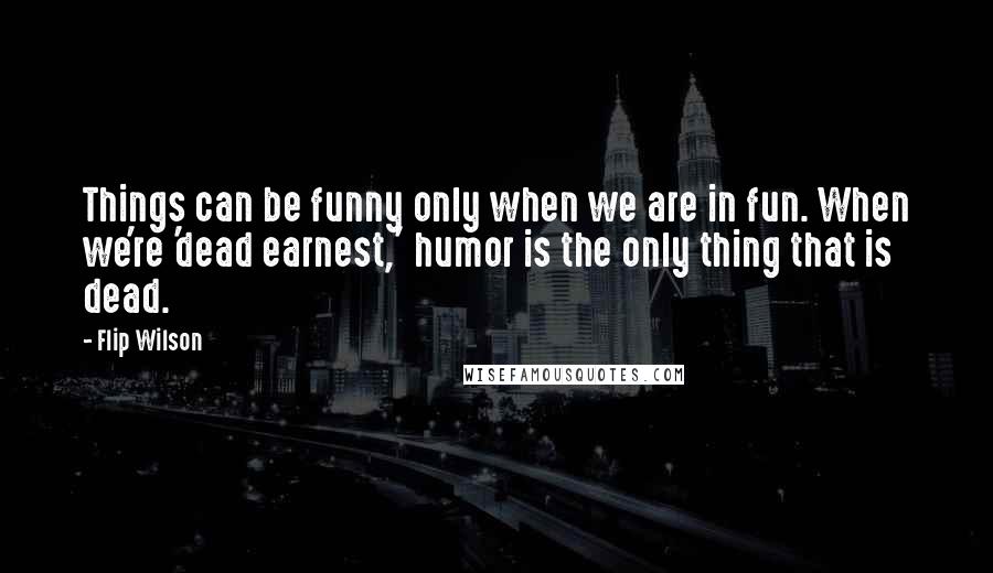 Flip Wilson Quotes: Things can be funny only when we are in fun. When we're 'dead earnest,' humor is the only thing that is dead.