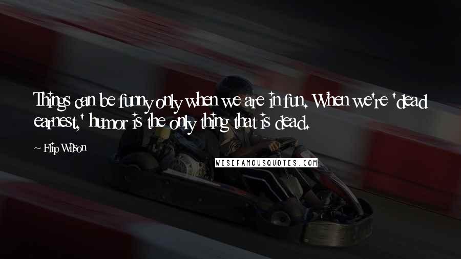 Flip Wilson Quotes: Things can be funny only when we are in fun. When we're 'dead earnest,' humor is the only thing that is dead.