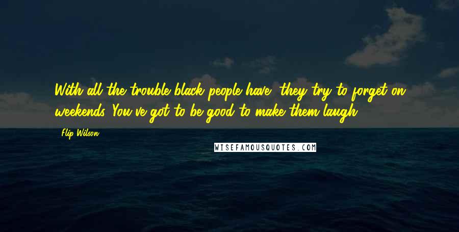 Flip Wilson Quotes: With all the trouble black people have, they try to forget on weekends. You've got to be good to make them laugh.