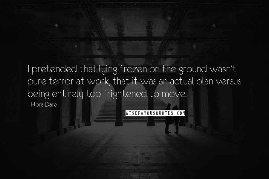 Flora Dare Quotes: I pretended that lying frozen on the ground wasn't pure terror at work, that it was an actual plan versus being entirely too frightened to move.