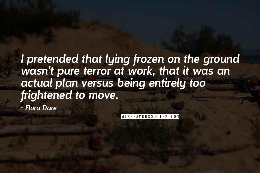 Flora Dare Quotes: I pretended that lying frozen on the ground wasn't pure terror at work, that it was an actual plan versus being entirely too frightened to move.