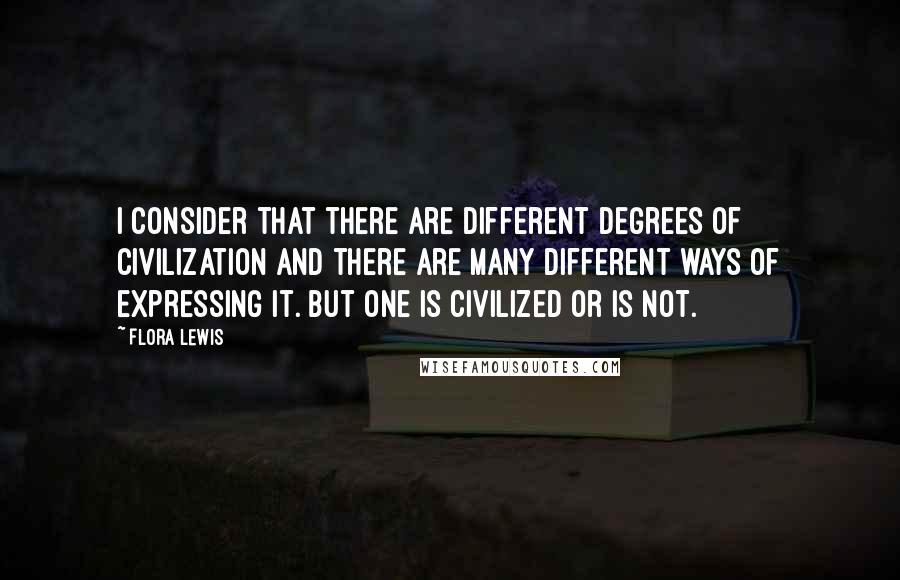 Flora Lewis Quotes: I consider that there are different degrees of civilization and there are many different ways of expressing it. But one is civilized or is not.