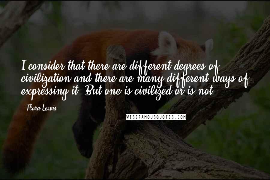 Flora Lewis Quotes: I consider that there are different degrees of civilization and there are many different ways of expressing it. But one is civilized or is not.