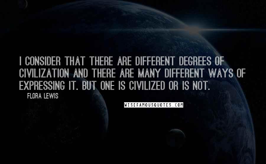 Flora Lewis Quotes: I consider that there are different degrees of civilization and there are many different ways of expressing it. But one is civilized or is not.