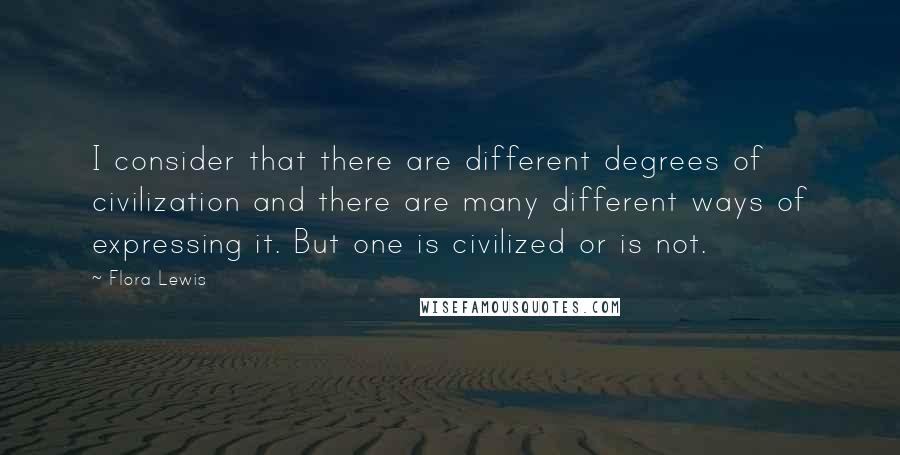 Flora Lewis Quotes: I consider that there are different degrees of civilization and there are many different ways of expressing it. But one is civilized or is not.