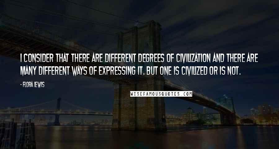 Flora Lewis Quotes: I consider that there are different degrees of civilization and there are many different ways of expressing it. But one is civilized or is not.