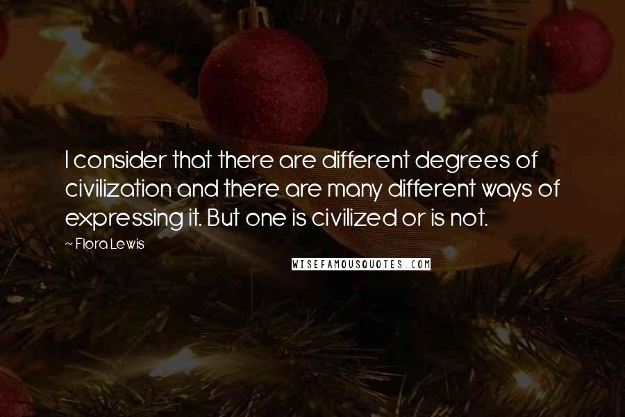 Flora Lewis Quotes: I consider that there are different degrees of civilization and there are many different ways of expressing it. But one is civilized or is not.
