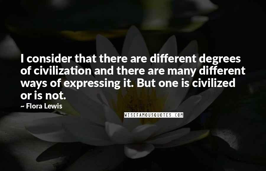 Flora Lewis Quotes: I consider that there are different degrees of civilization and there are many different ways of expressing it. But one is civilized or is not.