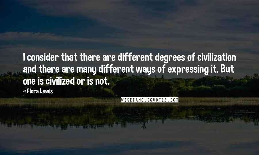Flora Lewis Quotes: I consider that there are different degrees of civilization and there are many different ways of expressing it. But one is civilized or is not.