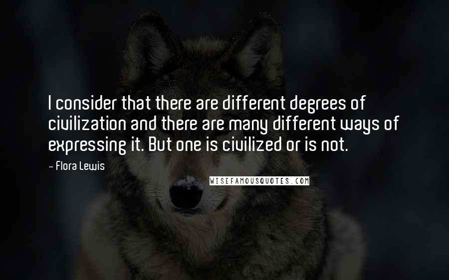 Flora Lewis Quotes: I consider that there are different degrees of civilization and there are many different ways of expressing it. But one is civilized or is not.