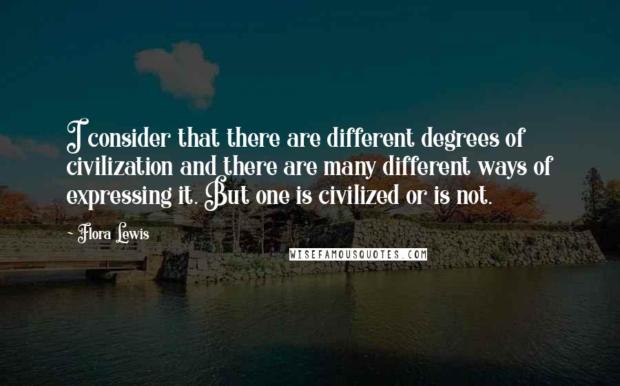 Flora Lewis Quotes: I consider that there are different degrees of civilization and there are many different ways of expressing it. But one is civilized or is not.