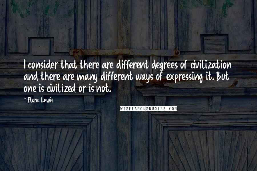 Flora Lewis Quotes: I consider that there are different degrees of civilization and there are many different ways of expressing it. But one is civilized or is not.