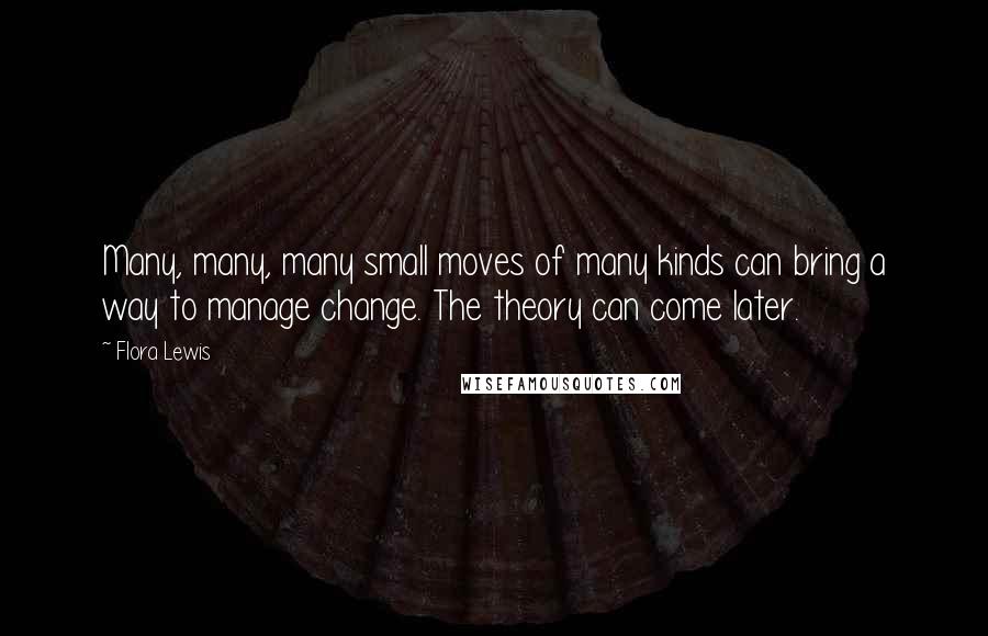 Flora Lewis Quotes: Many, many, many small moves of many kinds can bring a way to manage change. The theory can come later.