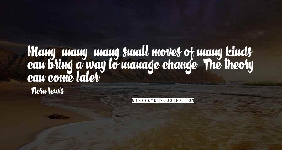 Flora Lewis Quotes: Many, many, many small moves of many kinds can bring a way to manage change. The theory can come later.