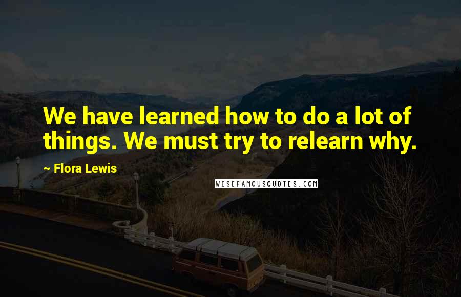 Flora Lewis Quotes: We have learned how to do a lot of things. We must try to relearn why.